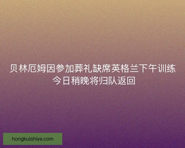 贝林厄姆因参加葬礼缺席英格兰下午训练 今日稍晚将归队返回
