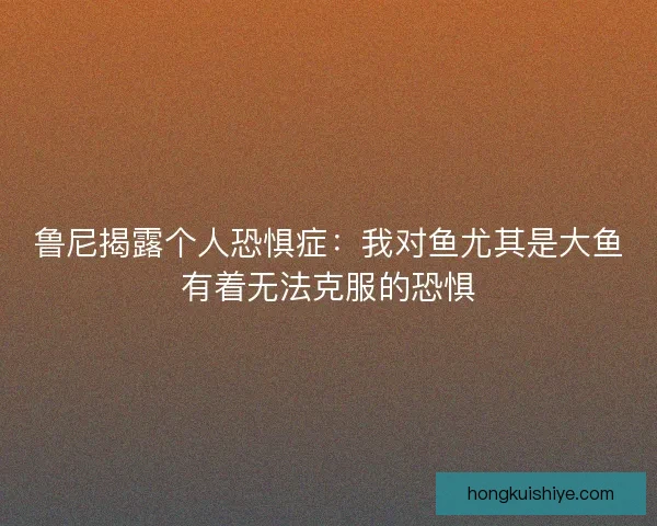 鲁尼揭露个人恐惧症：我对鱼尤其是大鱼有着无法克服的恐惧